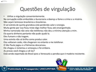 Questões de virgulação
• Utilize a virgulação convenientemente.
Na corrupção estão embutidos a burocracia a doença a fome o crime e a miséria.
Não sejam teimosos brasileiros e brasileiras.
O sol estrela de quinta grandeza está perdendo calor e energia.
Muita gente por isso ficou triste digo melhor ficou até envergonhada.
Minha namorada não veio não telefonou não deu a mínima atenção a mim.
Ela queria dinheiro portanto não pude ajudá-la.
Eles fumam e não tragam.
Uma estrela não só brilha como produz calor.
Elas voltaram cedo; não chegaram no entanto a me telefonar.
O São Paulo jogou e o Palmeiras descansou.
Ele chegou e reclamou e ameaçou e foi embora.
As provas você chegou a vê-las?
Está sendo exportada do Brasil para a Venezuela a peroba que é madeira resistente.
 