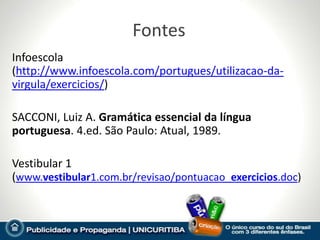 Fontes
Infoescola
(http://www.infoescola.com/portugues/utilizacao-da-
virgula/exercicios/)

SACCONI, Luiz A. Gramática essencial da língua
portuguesa. 4.ed. São Paulo: Atual, 1989.

Vestibular 1
(www.vestibular1.com.br/revisao/pontuacao_exercicios.doc)
 