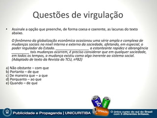 Questões de virgulação
•   Assinale a opção que preenche, de forma coesa e coerente, as lacunas do texto
    abaixo.
    O fenômeno da globalização econômica ocasionou uma série ampla e complexa de
    mudanças sociais no nível interno e externo da sociedade, afetando, em especial, o
    poder regulador do Estado. _________________ a estonteante rapidez e abrangência
    _________ tais mudanças ocorrem, é preciso considerar que em qualquer sociedade,
    em todos os tempos, a mudança existiu como algo inerente ao sistema social.
    (Adaptado de texto da Revista do TCU, nº82)

a) Não obstante – com que
b) Portanto – de que
c) De maneira que – a que
d) Porquanto – ao que
e) Quando – de que
 