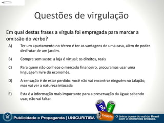 Questões de virgulação
Em qual destas frases a vírgula foi empregada para marcar a
omissão do verbo?
 A)   Ter um apartamento no térreo é ter as vantagens de uma casa, além de poder
      desfrutar de um jardim.

 B)   Compre sem susto: a loja é virtual; os direitos, reais

 C)   Para quem não conhece o mercado financeiro, procuramos usar uma
      linguagem livre do economês.

 D)   A sensação é de estar perdido: você não vai encontrar ninguém no Jalapão,
      mas vai ver a natureza intocada

 E)   Esta é a informação mais importante para a preservação da água: sabendo
      usar, não vai faltar.
 
