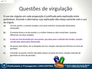 Questões de virgulação
O uso das vírgulas em cada proposição é justificado pela explicação entre
parênteses. Assinale a alternativa cuja explicação não esteja coerente com o uso
da vírgula.
A)    Um dia, porém, o amante recebeu uma carta anônima. (conjunção adversativa
      deslocada)

B)    O amante temia a ira do marido, e a mulher tratava os dois muito bem. (sujeitos
      diferentes nas duas orações)

C)    A sala era mal alumiada por uma janela, que dava para o telhado dos fundos. (oração
      coordenada adversativa deslocada)

D)    Ao passar pela Glória, ele se despediu do mar. (oração reduzida de infinitivo no início do
      período)

E)    Entrando no quarto, Camilo não pôde sufocar um grito de terror. (oração reduzida de
      gerúndio no início do período)
 