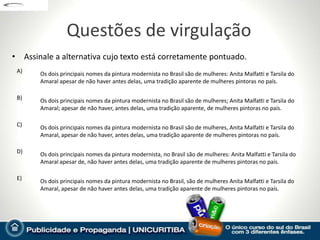 Questões de virgulação
• Assinale a alternativa cujo texto está corretamente pontuado.
 A)    Os dois principais nomes da pintura modernista no Brasil são de mulheres: Anita Malfatti e Tarsila do
       Amaral apesar de não haver antes delas, uma tradição aparente de mulheres pintoras no país.

 B)    Os dois principais nomes da pintura modernista no Brasil são de mulheres; Anita Malfatti e Tarsila do
       Amaral; apesar de não haver, antes delas, uma tradição aparente, de mulheres pintoras no país.

 C)    Os dois principais nomes da pintura modernista no Brasil são de mulheres, Anita Malfatti e Tarsila do
       Amaral, apesar de não haver, antes delas, uma tradição aparente de mulheres pintoras no país.

 D)    Os dois principais nomes da pintura modernista, no Brasil são de mulheres: Anita Malfatti e Tarsila do
       Amaral apesar de, não haver antes delas, uma tradição aparente de mulheres pintoras no país.

 E)    Os dois principais nomes da pintura modernista no Brasil, são de mulheres Anita Malfatti e Tarsila do
       Amaral, apesar de não haver antes delas, uma tradição aparente de mulheres pintoras no país.
 