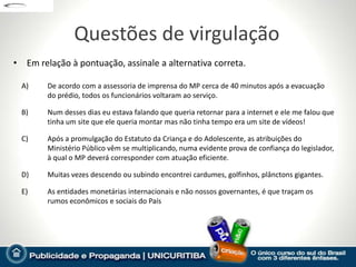 Questões de virgulação
• Em relação à pontuação, assinale a alternativa correta.

  A)    De acordo com a assessoria de imprensa do MP cerca de 40 minutos após a evacuação
        do prédio, todos os funcionários voltaram ao serviço.

  B)    Num desses dias eu estava falando que queria retornar para a internet e ele me falou que
        tinha um site que ele queria montar mas não tinha tempo era um site de vídeos!

  C)    Após a promulgação do Estatuto da Criança e do Adolescente, as atribuições do
        Ministério Público vêm se multiplicando, numa evidente prova de confiança do legislador,
        à qual o MP deverá corresponder com atuação eficiente.

  D)    Muitas vezes descendo ou subindo encontrei cardumes, golfinhos, plânctons gigantes.

  E)    As entidades monetárias internacionais e não nossos governantes, é que traçam os
        rumos econômicos e sociais do País
 