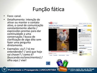 Função fática
• Foco: canal.
• Detalhamento: intenção de
  ativar ou manter o contato
  ativo, o canal de comunicação
  constantemente aberto /
  expressões prontas para dar
  continuidade a uma
  conversação / busca de
  clarificação de algo dito sem
  fazer uma pergunta
  diretamente.
• Exemplos: viu? / tá me
  entendendo? / será que hoje
  vai chover? / como é?
  (buscando esclarecimentos) /
  olha aqui / vixe!
 