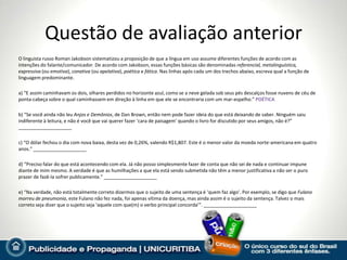 Questão de avaliação anterior
O linguista russo Roman Jakobson sistematizou a proposição de que a língua em uso assume diferentes funções de acordo com as
intenções do falante/comunicador. De acordo com Jakobson, essas funções básicas são denominadas referencial, metalinguística,
expressiva (ou emotiva), conativa (ou apelativa), poética e fática. Nas linhas após cada um dos trechos abaixo, escreva qual a função de
linguagem predominante.

a) “E assim caminhavam os dois, olhares perdidos no horizonte azul, como se a neve gelada sob seus pés descalços fosse nuvens de céu de
ponta-cabeça sobre o qual caminhassem em direção à linha em que ele se encontraria com um mar-espelho.” POÉTICA

b) “Se você ainda não leu Anjos e Demônios, de Dan Brown, então nem pode fazer ideia do que está deixando de saber. Ninguém saiu
indiferente à leitura, e não é você que vai querer fazer ‘cara de paisagem’ quando o livro for discutido por seus amigos, não é?”
____________________

c) “O dólar fechou o dia com nova baixa, desta vez de 0,26%, valendo R$1,807. Este é o menor valor da moeda norte-americana em quatro
anos.” ____________________

d) “Preciso falar do que está acontecendo com ela. Já não posso simplesmente fazer de conta que não sei de nada e continuar impune
diante de mim mesmo. A verdade é que as humilhações a que ela está sendo submetida não têm a menor justificativa a não ser o puro
prazer de fazê-la sofrer publicamente.” ____________________

e) “Na verdade, não está totalmente correto dizermos que o sujeito de uma sentença é ‘quem faz algo’. Por exemplo, se digo que Fulano
morreu de pneumonia, este Fulano não fez nada, foi apenas vítima da doença, mas ainda assim é o sujeito da sentença. Talvez o mais
correto seja dizer que o sujeito seja ‘aquele com que(m) o verbo principal concorda’”. ____________________
 
