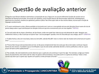 Questão de avaliação anterior
O linguista russo Roman Jakobson sistematizou a proposição de que a língua em uso assume diferentes funções de acordo com as
intenções do falante/comunicador. De acordo com Jakobson, essas funções básicas são denominadas referencial, metalinguística,
expressiva (ou emotiva), conativa (ou apelativa), poética e fática. Nas linhas após cada um dos trechos abaixo, escreva qual a função de
linguagem predominante.

a) “E assim caminhavam os dois, olhares perdidos no horizonte azul, como se a neve gelada sob seus pés descalços fosse nuvens de céu de
ponta-cabeça sobre o qual caminhassem em direção à linha em que ele se encontraria com um mar-espelho.” POÉTICA

b) “Se você ainda não leu Anjos e Demônios, de Dan Brown, então nem pode fazer ideia do que está deixando de saber. Ninguém saiu
indiferente à leitura, e não é você que vai querer fazer ‘cara de paisagem’ quando o livro for discutido por seus amigos, não é?” CONATIVA

c) “O dólar fechou o dia com nova baixa, desta vez de 0,26%, valendo R$1,807. Este é o menor valor da moeda norte-americana em quatro
anos.” ____________________

d) “Preciso falar do que está acontecendo com ela. Já não posso simplesmente fazer de conta que não sei de nada e continuar impune
diante de mim mesmo. A verdade é que as humilhações a que ela está sendo submetida não têm a menor justificativa a não ser o puro
prazer de fazê-la sofrer publicamente.” ____________________

e) “Na verdade, não está totalmente correto dizermos que o sujeito de uma sentença é ‘quem faz algo’. Por exemplo, se digo que Fulano
morreu de pneumonia, este Fulano não fez nada, foi apenas vítima da doença, mas ainda assim é o sujeito da sentença. Talvez o mais
correto seja dizer que o sujeito seja ‘aquele com que(m) o verbo principal concorda’”. ____________________
 