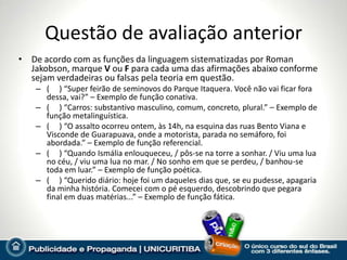 Questão de avaliação anterior
• De acordo com as funções da linguagem sistematizadas por Roman
  Jakobson, marque V ou F para cada uma das afirmações abaixo conforme
  sejam verdadeiras ou falsas pela teoria em questão.
    – ( ) “Super feirão de seminovos do Parque Itaquera. Você não vai ficar fora
      dessa, vai?” – Exemplo de função conativa.
    – ( ) “Carros: substantivo masculino, comum, concreto, plural.” – Exemplo de
      função metalinguística.
    – ( ) “O assalto ocorreu ontem, às 14h, na esquina das ruas Bento Viana e
      Visconde de Guarapuava, onde a motorista, parada no semáforo, foi
      abordada.” – Exemplo de função referencial.
    – ( ) “Quando Ismália enlouqueceu, / pôs-se na torre a sonhar. / Viu uma lua
      no céu, / viu uma lua no mar. / No sonho em que se perdeu, / banhou-se
      toda em luar.” – Exemplo de função poética.
    – ( ) “Querido diário: hoje foi um daqueles dias que, se eu pudesse, apagaria
      da minha história. Comecei com o pé esquerdo, descobrindo que pegara
      final em duas matérias...” – Exemplo de função fática.
 