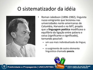 O sistematizador da idéia
        • Roman Jakobson (1896-1982), linguista
          russo emigrante que lecionou nas
          universidades norte-americanas de
          Columbia, Harvard e no MIT, propôs
          que a linguagem poética modificava o
          equilíbrio da ligação entre palavra e
          coisa (significante e significado),
          tornando possível:
           – um uso mais individualizado da língua;
             e
           – o surgimento de outro elemento
             linguístico chamado poesia.
 