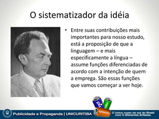 O sistematizador da idéia
        • Entre suas contribuições mais
          importantes para nosso estudo,
          está a proposição de que a
          linguagem – e mais
          especificamente a língua –
          assume funções diferenciadas de
          acordo com a intenção de quem
          a emprega. São essas funções
          que vamos começar a ver hoje.
 