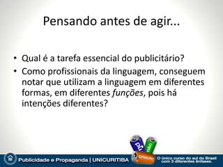 Pensando antes de agir...

• Qual é a tarefa essencial do publicitário?
• Como profissionais da linguagem, conseguem
  notar que utilizam a linguagem em diferentes
  formas, em diferentes funções, pois há
  intenções diferentes?
 