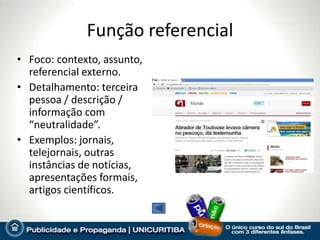 Função referencial
• Foco: contexto, assunto,
  referencial externo.
• Detalhamento: terceira
  pessoa / descrição /
  informação com
  “neutralidade”.
• Exemplos: jornais,
  telejornais, outras
  instâncias de notícias,
  apresentações formais,
  artigos científicos.
 