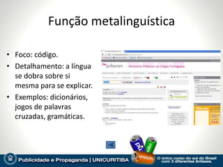 Função metalinguística

• Foco: código.
• Detalhamento: a língua
  se dobra sobre si
  mesma para se explicar.
• Exemplos: dicionários,
  jogos de palavras
  cruzadas, gramáticas.
 