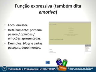 Função expressiva (também dita
                 emotiva)

• Foco: emissor.
• Detalhamento: primeira
  pessoa / opiniões /
  emoções apresentadas.
• Exemplos: blogs e cartas
  pessoais, depoimentos.
 