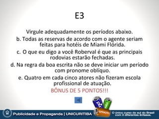 E3
       Virgule adequadamente os períodos abaixo.
   b. Todas as reservas de acordo com o agente seriam
             feitas para hotéis de Miami Flórida.
   c. O que eu digo a você Roberval é que as principais
                  rodovias estarão fechadas.
d. Na regra da boa escrita não se deve iniciar um período
                    com pronome oblíquo.
    e. Quatro em cada cinco atores não fizeram escola
                   profissional de atuação.
                  BÔNUS DE 5 PONTOS!!!
 