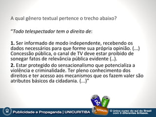 A qual gênero textual pertence o trecho abaixo?

“Todo telespectador tem o direito de:

1. Ser informado de modo independente, recebendo os
dados necessários para que forme sua própria opinião. (...)
Concessão pública, o canal de TV deve estar proibido de
sonegar fatos de relevância pública evidente (..).
2. Estar protegido do sensacionalismo que potencializa a
violência e criminalidade. Ter pleno conhecimento dos
direitos e ter acesso aos mecanismos que os fazem valer são
atributos básicos da cidadania. (...)”
 