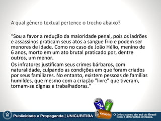 A qual gênero textual pertence o trecho abaixo?

“Sou a favor a redução da maioridade penal, pois os ladrões
e assassinos praticam seus atos a sangue frio e podem ser
menores de idade. Como no caso de João Hélio, menino de
6 anos, morto em um ato brutal praticado por, dentre
outros, um menor.
Os infratores justificam seus crimes bárbaros, com
naturalidade, culpando as condições em que foram criados
por seus familiares. No entanto, existem pessoas de famílias
humildes, que mesmo com a criação "livre" que tiveram,
tornam-se dignas e trabalhadoras.”
 