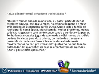 A qual gênero textual pertence o trecho abaixo?

“Durante muitos anos de minha vida, eu passei parte das férias
escolares em São José dos Campos, na casinha pequena de meus
avós japoneses às margens da Via Dutra. Quase toda a família se
reunia por lá nessa época. Muita comida, muitos presentes, muitas
cadeiras na garagem com gente conversando e vendo a vida passar.
Tenho lembranças dos jogos de queimada e vôlei na rua, do rodízio
de duas bicicletas para doze primos, do medo de atravessar a
passarela de madeira e ferro sobre uma das estradas mais
movimentadas do país pra irmos todos juntos "ver o que tem do
outro lado". Os quartinhos da casa se amontoavam de colchões,
futons, gibis e malas pelo chão.”
 