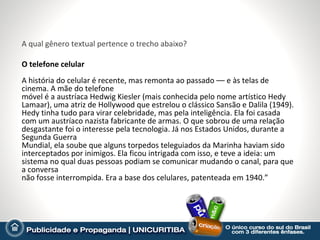 A qual gênero textual pertence o trecho abaixo?

O telefone celular
A história do celular é recente, mas remonta ao passado –– e às telas de
cinema. A mãe do telefone
móvel é a austríaca Hedwig Kiesler (mais conhecida pelo nome artístico Hedy
Lamaar), uma atriz de Hollywood que estrelou o clássico Sansão e Dalila (1949).
Hedy tinha tudo para virar celebridade, mas pela inteligência. Ela foi casada
com um austríaco nazista fabricante de armas. O que sobrou de uma relação
desgastante foi o interesse pela tecnologia. Já nos Estados Unidos, durante a
Segunda Guerra
Mundial, ela soube que alguns torpedos teleguiados da Marinha haviam sido
interceptados por inimigos. Ela ficou intrigada com isso, e teve a ideia: um
sistema no qual duas pessoas podiam se comunicar mudando o canal, para que
a conversa
não fosse interrompida. Era a base dos celulares, patenteada em 1940.”
 
