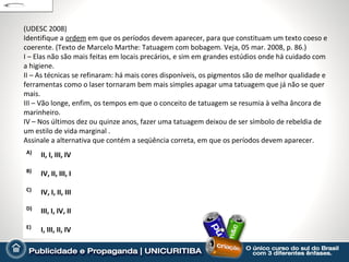 (UDESC 2008)
Identifique a ordem em que os períodos devem aparecer, para que constituam um texto coeso e
coerente. (Texto de Marcelo Marthe: Tatuagem com bobagem. Veja, 05 mar. 2008, p. 86.)
I – Elas não são mais feitas em locais precários, e sim em grandes estúdios onde há cuidado com
a higiene.
II – As técnicas se refinaram: há mais cores disponíveis, os pigmentos são de melhor qualidade e
ferramentas como o laser tornaram bem mais simples apagar uma tatuagem que já não se quer
mais.
III – Vão longe, enfim, os tempos em que o conceito de tatuagem se resumia à velha âncora de
marinheiro.
IV – Nos últimos dez ou quinze anos, fazer uma tatuagem deixou de ser símbolo de rebeldia de
um estilo de vida marginal .
Assinale a alternativa que contém a seqüência correta, em que os períodos devem aparecer.
A)
     II, I, III, IV

B)
     IV, II, III, I

C)
     IV, I, II, III

D)
     III, I, IV, II

E)
     I, III, II, IV
 