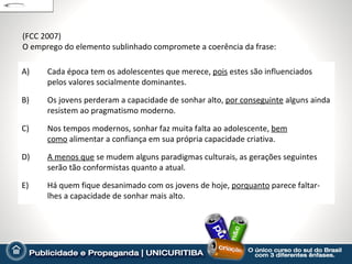 (FCC 2007)
O emprego do elemento sublinhado compromete a coerência da frase:

A)    Cada época tem os adolescentes que merece, pois estes são influenciados
      pelos valores socialmente dominantes.

B)    Os jovens perderam a capacidade de sonhar alto, por conseguinte alguns ainda
      resistem ao pragmatismo moderno.

C)    Nos tempos modernos, sonhar faz muita falta ao adolescente, bem
      como alimentar a confiança em sua própria capacidade criativa.

D)    A menos que se mudem alguns paradigmas culturais, as gerações seguintes
      serão tão conformistas quanto a atual.

E)    Há quem fique desanimado com os jovens de hoje, porquanto parece faltar-
      lhes a capacidade de sonhar mais alto.
 