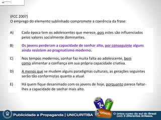 (FCC 2007)
O emprego do elemento sublinhado compromete a coerência da frase:

A)    Cada época tem os adolescentes que merece, pois estes são influenciados
      pelos valores socialmente dominantes.

B)    Os jovens perderam a capacidade de sonhar alto, por conseguinte alguns
      ainda resistem ao pragmatismo moderno.

C)    Nos tempos modernos, sonhar faz muita falta ao adolescente, bem
      como alimentar a confiança em sua própria capacidade criativa.

D)    A menos que se mudem alguns paradigmas culturais, as gerações seguintes
      serão tão conformistas quanto a atual.

E)    Há quem fique desanimado com os jovens de hoje, porquanto parece faltar-
      lhes a capacidade de sonhar mais alto.
 