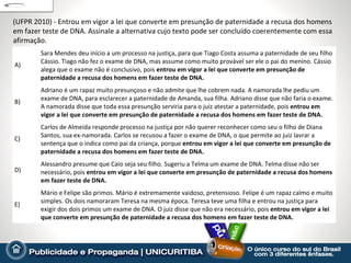 (UFPR 2010) - Entrou em vigor a lei que converte em presunção de paternidade a recusa dos homens
em fazer teste de DNA. Assinale a alternativa cujo texto pode ser concluído coerentemente com essa
afirmação.
        Sara Mendes deu início a um processo na justiça, para que Tiago Costa assuma a paternidade de seu filho
        Cássio. Tiago não fez o exame de DNA, mas assume como muito provável ser ele o pai do menino. Cássio
A)
        alega que o exame não é conclusivo, pois entrou em vigor a lei que converte em presunção de
        paternidade a recusa dos homens em fazer teste de DNA.
        Adriano é um rapaz muito presunçoso e não admite que lhe cobrem nada. A namorada lhe pediu um
        exame de DNA, para esclarecer a paternidade de Amanda, sua filha. Adriano disse que não faria o exame.
B)
        A namorada disse que toda essa presunção serviria para o juiz atestar a paternidade, pois entrou em
        vigor a lei que converte em presunção de paternidade a recusa dos homens em fazer teste de DNA.
        Carlos de Almeida responde processo na justiça por não querer reconhecer como seu o filho de Diana
        Santos, sua ex-namorada. Carlos se recusou a fazer o exame de DNA, o que permite ao juiz lavrar a
C)
        sentença que o indica como pai da criança, porque entrou em vigor a lei que converte em presunção de
        paternidade a recusa dos homens em fazer teste de DNA.
        Alessandro presume que Caio seja seu filho. Sugeriu a Telma um exame de DNA. Telma disse não ser
D)      necessário, pois entrou em vigor a lei que converte em presunção de paternidade a recusa dos homens
        em fazer teste de DNA.
        Mário e Felipe são primos. Mário é extremamente vaidoso, pretensioso. Felipe é um rapaz calmo e muito
        simples. Os dois namoraram Teresa na mesma época. Teresa teve uma filha e entrou na justiça para
E)
        exigir dos dois primos um exame de DNA. O juiz disse que não era necessário, pois entrou em vigor a lei
        que converte em presunção de paternidade a recusa dos homens em fazer teste de DNA.
 