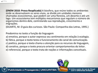 (ENEM 2010: Prova Reaplicada) A biosfera, que reúne todos os ambientes
onde se desenvolvem os seres vivos, se divide em unidades menores
chamadas ecossistemas, que podem ser uma floresta, um deserto e até um
lago. Um ecossistema tem múltiplos mecanismos que regulam o número de
organismos dentro dele, controlando sua reprodução, crescimento e
migrações.
(DUARTE, M. O guia dos curiosos. São Paulo: Companhia das Letras, 1995.)

Predomina no texto a função da linguagem
a) emotiva, porque o autor expressa seu sentimento em relação à ecologia.
b) fática, porque o texto testa o funcionamento do canal de comunicação.
c) poética, porque o texto chama a atenção para os recursos de linguagem,
d) conativa, porque o texto procura orientar comportamentos do leitor.
e) referencial, porque o texto trata de noções e informações conceituais.
 