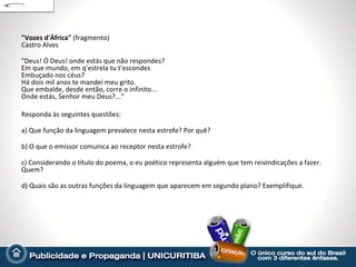 "Vozes d'África" (fragmento)
Castro Alves

"Deus! Ó Deus! onde estás que não respondes?
Em que mundo, em q'estrela tu t'escondes
Embuçado nos céus?
Há dois mil anos te mandei meu grito.
Que embalde, desde então, corre o infinito...
Onde estás, Senhor meu Deus?...“

Responda às seguintes questões:

a) Que função da linguagem prevalece nesta estrofe? Por quê?

b) O que o emissor comunica ao receptor nesta estrofe?

c) Considerando o título do poema, o eu poético representa alguém que tem reivindicações a fazer.
Quem?

d) Quais são as outras funções da linguagem que aparecem em segundo plano? Exemplifique.
 