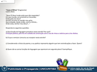 "Vozes d'África" (fragmento)
Castro Alves

"Deus! Ó Deus! onde estás que não respondes?
Em que mundo, em q'estrela tu t'escondes
Embuçado nos céus?
Há dois mil anos te mandei meu grito.
Que embalde, desde então, corre o infinito...
Onde estás, Senhor meu Deus?...“

Responda às seguintes questões:

a) Que função da linguagem prevalece nesta estrofe? Por quê?
A função poética, pois há um cuidado de construção com o uso de rimas e métrica para criar efeitos.

b) O que o emissor comunica ao receptor nesta estrofe?


c) Considerando o título do poema, o eu poético representa alguém que tem reivindicações a fazer. Quem?


d) Quais são as outras funções da linguagem que aparecem em segundo plano? Exemplifique.
 