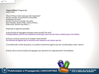 "Vozes d'África" (fragmento)
Castro Alves

"Deus! Ó Deus! onde estás que não respondes?
Em que mundo, em q'estrela tu t'escondes
Embuçado nos céus?
Há dois mil anos te mandei meu grito.
Que embalde, desde então, corre o infinito...
Onde estás, Senhor meu Deus?...“

Responda às seguintes questões:

a) Que função da linguagem prevalece nesta estrofe? Por quê?
A função poética, pois há um cuidado de construção com o uso de rimas e métrica para criar efeitos.

b) O que o emissor comunica ao receptor nesta estrofe?
Um lamento de alguém que se encontra sem resposta a um clamor que fez.

c) Considerando o título do poema, o eu poético representa alguém que tem reivindicações a fazer. Quem?


d) Quais são as outras funções da linguagem que aparecem em segundo plano? Exemplifique.
 