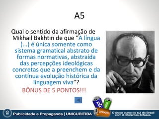 A5
Qual o sentido da afirmação de
Mikhail Bakhtin de que “A língua
    (...) é única somente como
 sistema gramatical abstrato de
  formas normativas, abstraída
   das percepções ideológicas
concretas que a preenchem e da
 contínua evolução histórica da
           linguagem viva”?
     BÔNUS DE 5 PONTOS!!!
 