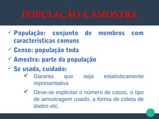 POPULAÇÃO E AMOSTRA
 População: conjunto de membros com
características comuns
 Censo: população toda
 Amostra: parte da população
 Se usada, cuidado:
 Garanta que seja estatisticamente
representativa
 Deve-se explicitar o número de casos, o tipo
de amostragem usado, a forma de coleta de
dados etc.
 