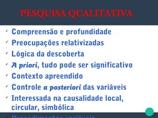 PESQUISA QUALITATIVA

Compreensão e profundidade

Preocupações relativizadas

Lógica da descoberta

A priori, tudo pode ser significativo

Contexto apreendido

Controle a posteriori das variáveis

Interessada na causalidade local,
circular, simbólica
 