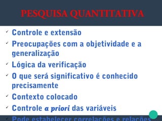 PESQUISA QUANTITATIVA

Controle e extensão

Preocupações com a objetividade e a
generalização

Lógica da verificação

O que será significativo é conhecido
precisamente

Contexto colocado

Controle a priori das variáveis

 
