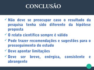  Não deve se preocupar caso o resultado da
pesquisa tenha sido diferente da hipótese
proposta
 O relato científico sempre é válido
 Pode trazer recomendações e sugestões para o
prosseguimento do estudo
 Deve apontar limitações
 Deve ser breve, enérgica, consistente e
abrangente
CONCLUSÃO
 