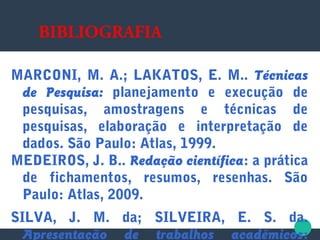 BIBLIOGRAFIA
MARCONI, M. A.; LAKATOS, E. M.. Técnicas
de Pesquisa: planejamento e execução de
pesquisas, amostragens e técnicas de
pesquisas, elaboração e interpretação de
dados. São Paulo: Atlas, 1999.
MEDEIROS, J. B.. Redação científica: a prática
de fichamentos, resumos, resenhas. São
Paulo: Atlas, 2009.
SILVA, J. M. da; SILVEIRA, E. S. da.
Apresentação de trabalhos acadêmicos:
 