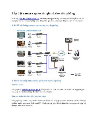 Lắp đặt camera quan sát giá rẻ cho văn phòng
Hiện nay, lắp đặt camera quan sát cho văn phòng đã không còn xa lạ bởi những tiện ích nó
mang lại cho các doanh nghiệp hoạt động hiệu quả hơn, kiểm soát được tài sản và con người.

1. Sơ đồ hệ thống camera quan sát cho văn phòng

2. Triển khai lắp đặt camera quan sát cho văn phòng
Khu vực lễ tân

Sử dụng loại camera quan sát giá rẻ cố định như IP7135 cho hình ảnh rõ nét với độ phân giải
VGA, quan sát khách hàng đến làm việc với công ty.
Khu vực nhân viên làm việc, các phòng ban

Sử dụng dòng camera xoay 4 chiều và zoom 10x PZ6122 giúp quan sát linh hoạt và chi tiết hoặc
kết hợp nhiều camera cố định như IP7133 gắn tại các góc phòng nhằm đảm bảo quan sát toàn bộ
đội ngũ nhân viên làm việc.

 