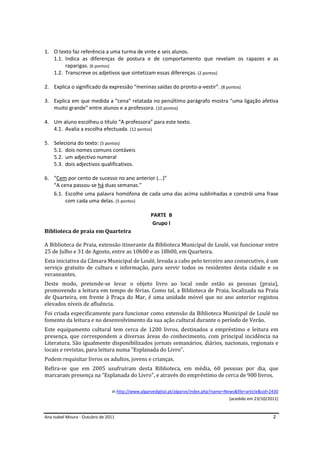 Ana Isabel Moura - Outubro de 2011 2
1. O texto faz referência a uma turma de vinte e seis alunos.
1.1. Indica as diferenças de postura e de comportamento que revelam os rapazes e as
raparigas. (6 pontos)
1.2. Transcreve os adjetivos que sintetizam essas diferenças. (2 pontos)
2. Explica o significado da expressão “meninas saídas do pronto-a-vestir”. (8 pontos)
3. Explica em que medida a “cena” relatada no penúltimo parágrafo mostra “uma ligação afetiva
muito grande” entre alunos e a professora. (10 pontos)
4. Um aluno escolheu o título “A professora” para este texto.
4.1. Avalia a escolha efectuada. (12 pontos)
5. Seleciona do texto: (5 pontos)
5.1. dois nomes comuns contáveis
5.2. um adjectivo numeral
5.3. dois adjectivos qualificativos.
6. “Cem por cento de sucesso no ano anterior (...)”
“A cena passou-se há duas semanas.”
6.1. Escolhe uma palavra homófona de cada uma das acima sublinhadas e constrói uma frase
com cada uma delas. (5 pontos)
PARTE B
Grupo I
Biblioteca de praia em Quarteira
A Biblioteca de Praia, extensão itinerante da Biblioteca Municipal de Loulé, vai funcionar entre
25 de Julho e 31 de Agosto, entre as 10h00 e as 18h00, em Quarteira.
Esta iniciativa da Câmara Municipal de Loulé, levada a cabo pelo terceiro ano consecutivo, é um
serviço gratuito de cultura e informação, para servir todos os residentes desta cidade e os
veraneantes.
Deste modo, pretende-se levar o objeto livro ao local onde estão as pessoas (praia),
promovendo a leitura em tempo de férias. Como tal, a Biblioteca de Praia, localizada na Praia
de Quarteira, em frente à Praça do Mar, é uma unidade móvel que no ano anterior registou
elevados níveis de afluência.
Foi criada especificamente para funcionar como extensão da Biblioteca Municipal de Loulé no
fomento da leitura e no desenvolvimento da sua ação cultural durante o período de Verão.
Este equipamento cultural tem cerca de 1200 livros, destinados a empréstimo e leitura em
presença, que correspondem a diversas áreas do conhecimento, com principal incidência na
Literatura. São igualmente disponibilizados jornais semanários, diários, nacionais, regionais e
locais e revistas, para leitura numa "Esplanada do Livro".
Podem requisitar livros os adultos, jovens e crianças.
Refira-se que em 2005 usufruíram desta Biblioteca, em média, 60 pessoas por dia, que
marcaram presença na "Esplanada do Livro", e através do empréstimo de cerca de 900 livros.
in http://www.algarvedigital.pt/algarve/index.php?name=News&file=article&sid=2430
(acedido em 23/10/2011)
 