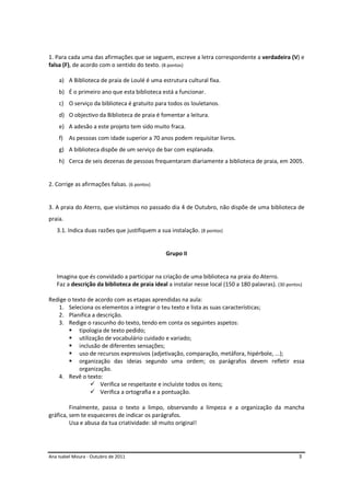 Ana Isabel Moura - Outubro de 2011 3
1. Para cada uma das afirmações que se seguem, escreve a letra correspondente a verdadeira (V) e
falsa (F), de acordo com o sentido do texto. (8 pontos)
a) A Biblioteca de praia de Loulé é uma estrutura cultural fixa.
b) É o primeiro ano que esta biblioteca está a funcionar.
c) O serviço da biblioteca é gratuito para todos os louletanos.
d) O objectivo da Biblioteca de praia é fomentar a leitura.
e) A adesão a este projeto tem sido muito fraca.
f) As pessoas com idade superior a 70 anos podem requisitar livros.
g) A biblioteca dispõe de um serviço de bar com esplanada.
h) Cerca de seis dezenas de pessoas frequentaram diariamente a biblioteca de praia, em 2005.
2. Corrige as afirmações falsas. (6 pontos)
3. A praia do Aterro, que visitámos no passado dia 4 de Outubro, não dispõe de uma biblioteca de
praia.
3.1. Indica duas razões que justifiquem a sua instalação. (8 pontos)
Grupo II
Imagina que és convidado a participar na criação de uma biblioteca na praia do Aterro.
Faz a descrição da biblioteca de praia ideal a instalar nesse local (150 a 180 palavras). (30 pontos)
Redige o texto de acordo com as etapas aprendidas na aula:
1. Seleciona os elementos a integrar o teu texto e lista as suas características;
2. Planifica a descrição.
3. Redige o rascunho do texto, tendo em conta os seguintes aspetos:
tipologia de texto pedido;
utilização de vocabulário cuidado e variado;
inclusão de diferentes sensações;
uso de recursos expressivos (adjetivação, comparação, metáfora, hipérbole, ...);
organização das ideias segundo uma ordem; os parágrafos devem refletir essa
organização.
4. Revê o texto:
Verifica se respeitaste e incluíste todos os itens;
Verifica a ortografia e a pontuação.
Finalmente, passa o texto a limpo, observando a limpeza e a organização da mancha
gráfica, sem te esqueceres de indicar os parágrafos.
Usa e abusa da tua criatividade: sê muito original!
 