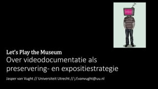 Let’s Play the Museum
Over videodocumentatie als
preservering- en expositiestrategie
Jasper van Vught // Universiteit Utrecht // j.f.vanvught@uu.nl
 