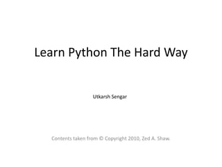 Learn Python The Hard Way


                   Utkarsh Sengar




  Contents taken from © Copyright 2010, Zed A. Shaw.
 