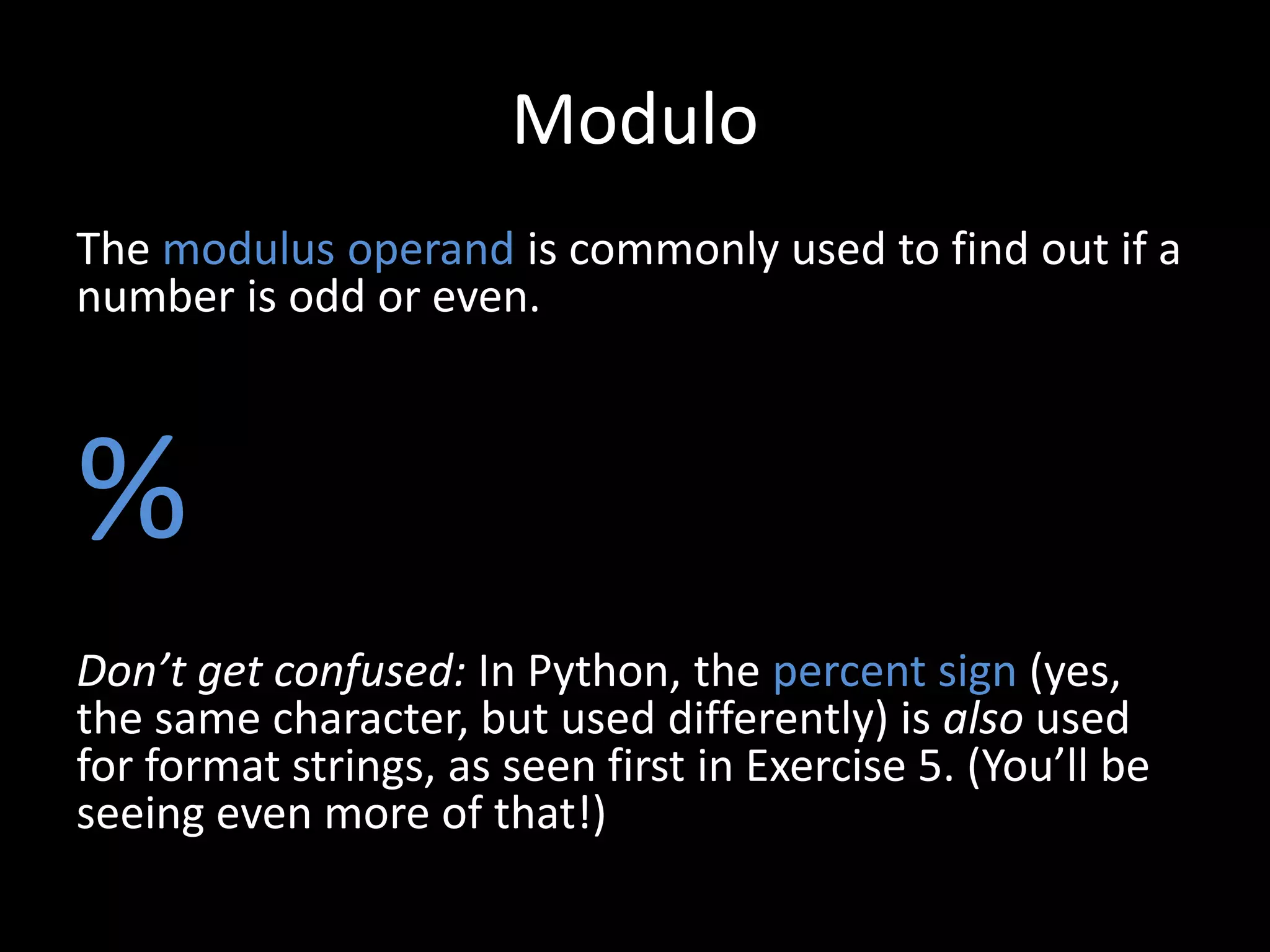 Modulo
The modulus operand is commonly used to find out if a
number is odd or even.

%
Don’t get confused: In Python, the percent sign (yes,
the same character, but used differently) is also used
for format strings, as seen first in Exercise 5. (You’ll be
seeing even more of that!)

 