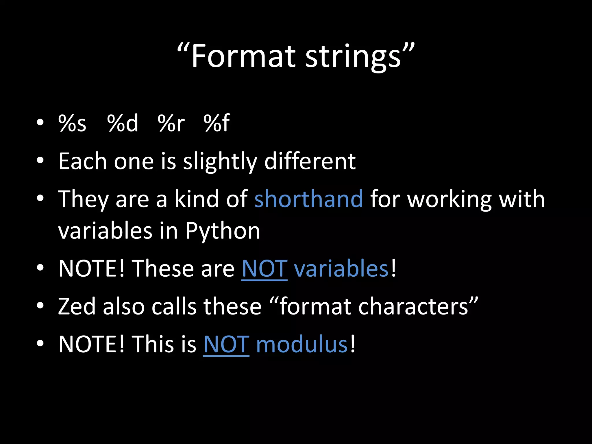 “Format strings”
• %s %d %r %f
• Each one is slightly different
• They are a kind of shorthand for working with
variables in Python
• NOTE! These are NOT variables!
• Zed also calls these “format characters”
• NOTE! This is NOT modulus!

 