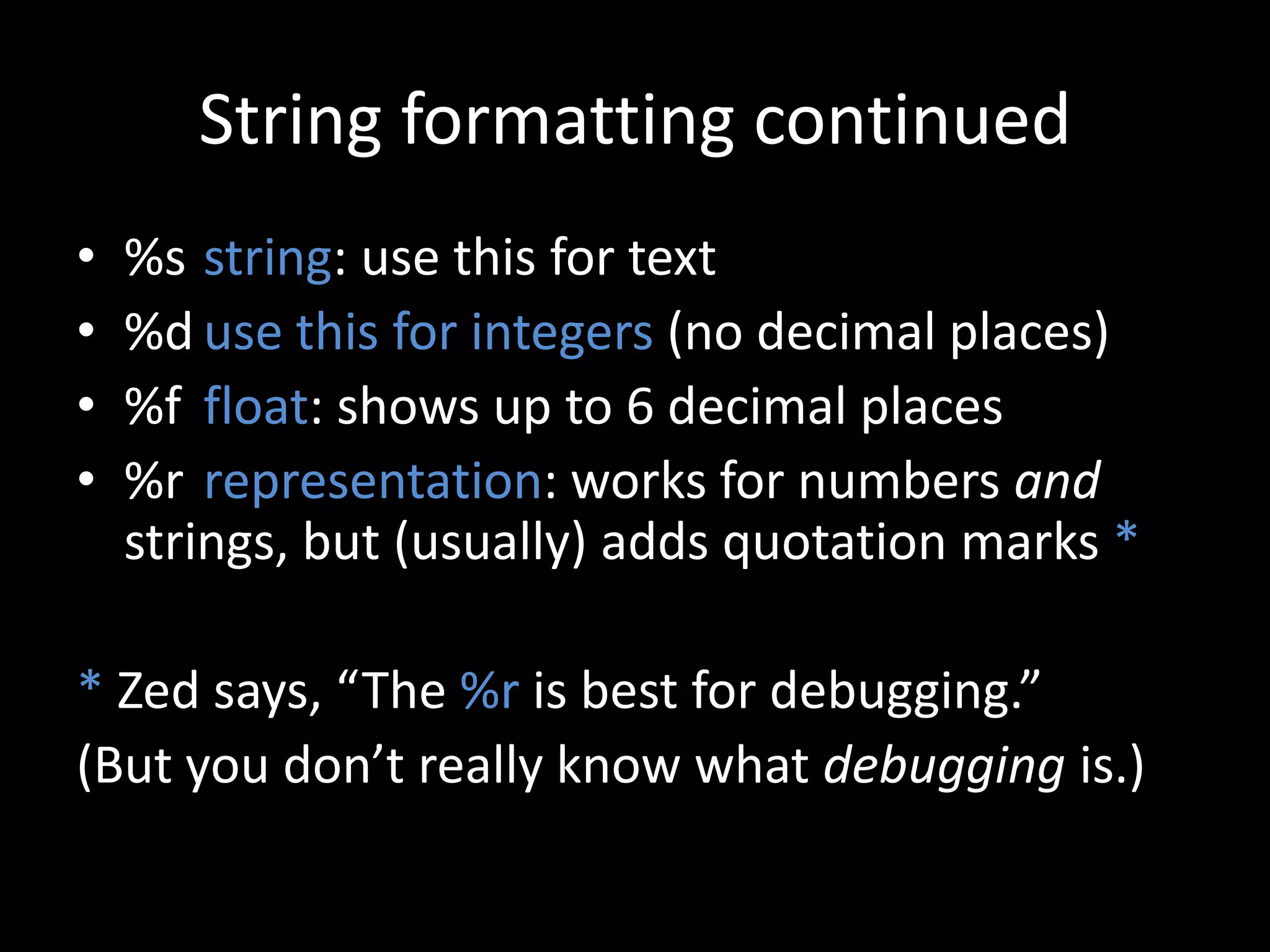 String formatting continued
•
•
•
•

%s string: use this for text
%d use this for integers (no decimal places)
%f float: shows up to 6 decimal places
%r representation: works for numbers and
strings, but (usually) adds quotation marks *

* Zed says, “The %r is best for debugging.”
(But you don’t really know what debugging is.)

 