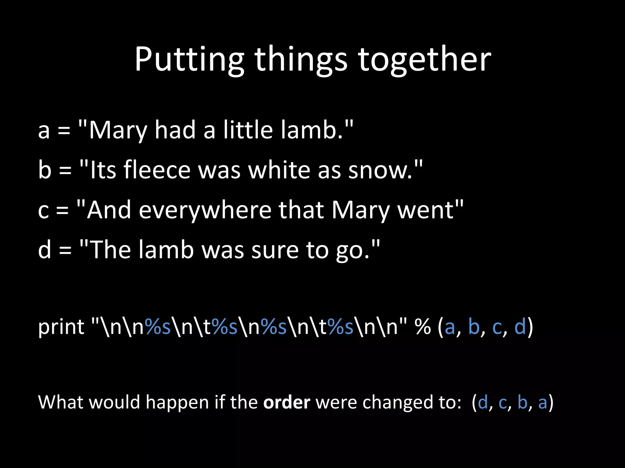 Putting things together
a = "Mary had a little lamb."
b = "Its fleece was white as snow."
c = "And everywhere that Mary went"
d = "The lamb was sure to go."
print "nn%snt%sn%snt%snn" % (a, b, c, d)
What would happen if the order were changed to: (d, c, b, a)

 