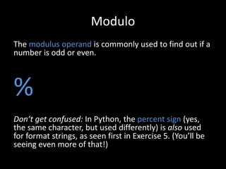 Modulo
The modulus operand is commonly used to find out if a
number is odd or even.

%
Don’t get confused: In Python, the percent sign (yes,
the same character, but used differently) is also used
for format strings, as seen first in Exercise 5. (You’ll be
seeing even more of that!)

 