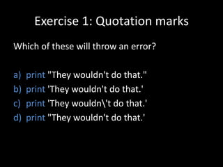 Exercise 1: Quotation marks
Which of these will throw an error?
a)
b)
c)
d)

print "They wouldn't do that."
print 'They wouldn't do that.'
print 'They wouldn't do that.'
print "They wouldn't do that.'

 