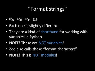 “Format strings”
• %s %d %r %f
• Each one is slightly different
• They are a kind of shorthand for working with
variables in Python
• NOTE! These are NOT variables!
• Zed also calls these “format characters”
• NOTE! This is NOT modulus!

 