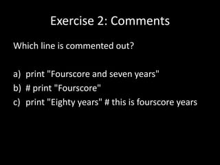 Exercise 2: Comments
Which line is commented out?
a) print "Fourscore and seven years"
b) # print "Fourscore"
c) print "Eighty years" # this is fourscore years

 