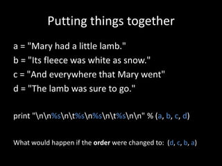 Putting things together
a = "Mary had a little lamb."
b = "Its fleece was white as snow."
c = "And everywhere that Mary went"
d = "The lamb was sure to go."
print "nn%snt%sn%snt%snn" % (a, b, c, d)
What would happen if the order were changed to: (d, c, b, a)

 